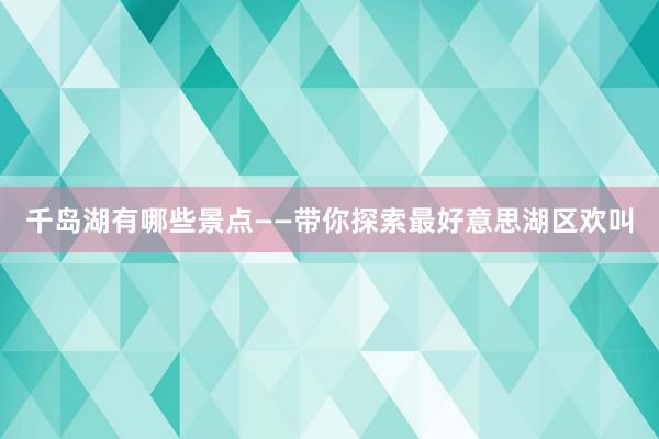 千岛湖有哪些景点——带你探索最好意思湖区欢叫